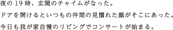 夜の19時、玄関のチャイムがなった。ドアを開けるといつもの仲間の見慣れた顔がそこにあった。今日も我が家自慢のリビングでコンサートが始まる。