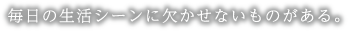 毎日の生活シーンに欠かせないものがある。