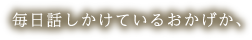 毎日話しかけているおかげか、