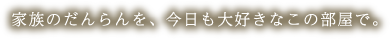 家族のだんらんを、今日も大好きなこの部屋で。