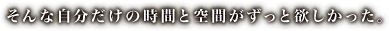 そんな自分だけの時間と空間がずっと欲しかった。