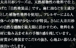 大井川杉シリーズは、天然植物性の塗料で仕上げた「自然塗装品」です。麻仁油などを主成分とした植物性塗料を使用し、アレルギーによる人体への影響が少ないのが特長。さらに大井川杉の自然な感触を最大限に活かすため、塗料を木材に染み込ませ木の手触り感を残しています。材質から塗装までこだわり抜き、心地よい暮らしを演出いたします。